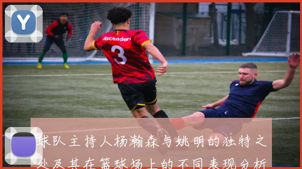 球队主持人杨瀚森与姚明的独特之处及其在篮球场上的不同表现分析