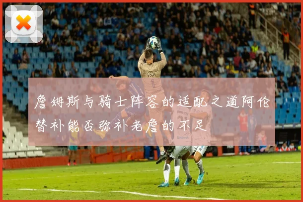 詹姆斯与骑士阵容的适配之道阿伦替补能否弥补老詹的不足