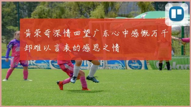 黄荣奇深情回望广东心中感慨万千却难以言表的感恩之情