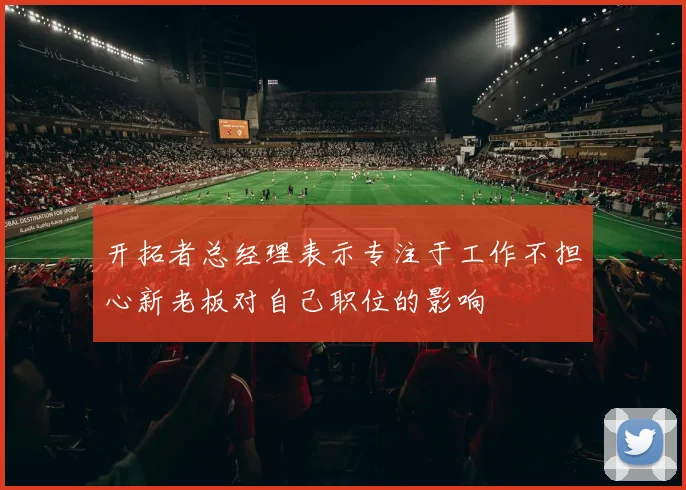 开拓者总经理表示专注于工作不担心新老板对自己职位的影响