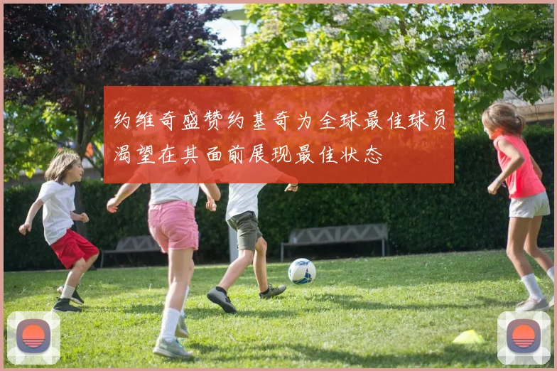 约维奇盛赞约基奇为全球最佳球员渴望在其面前展现最佳状态