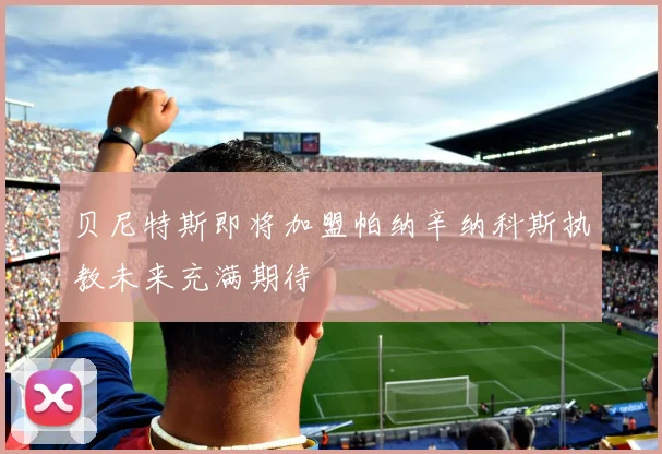 贝尼特斯即将加盟帕纳辛纳科斯执教未来充满期待