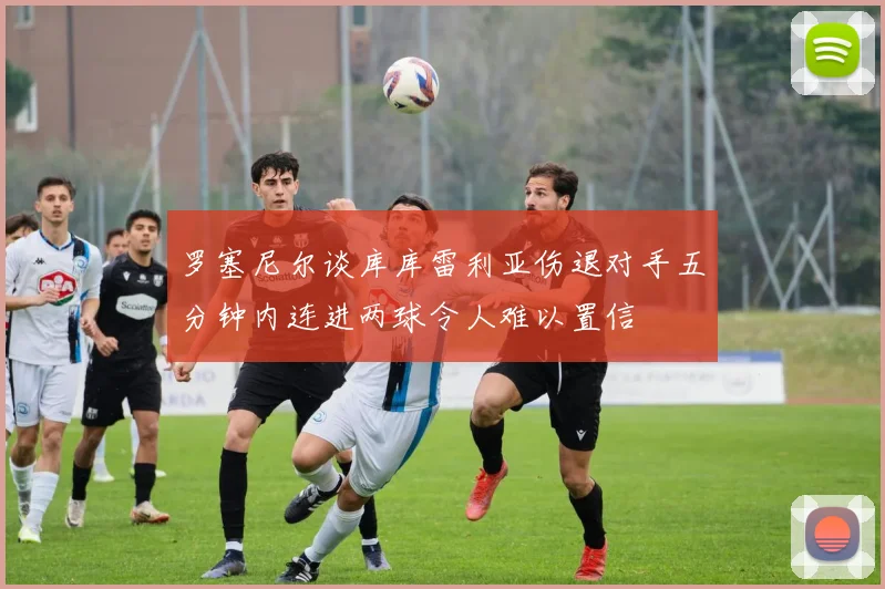 罗塞尼尔谈库库雷利亚伤退对手五分钟内连进两球令人难以置信