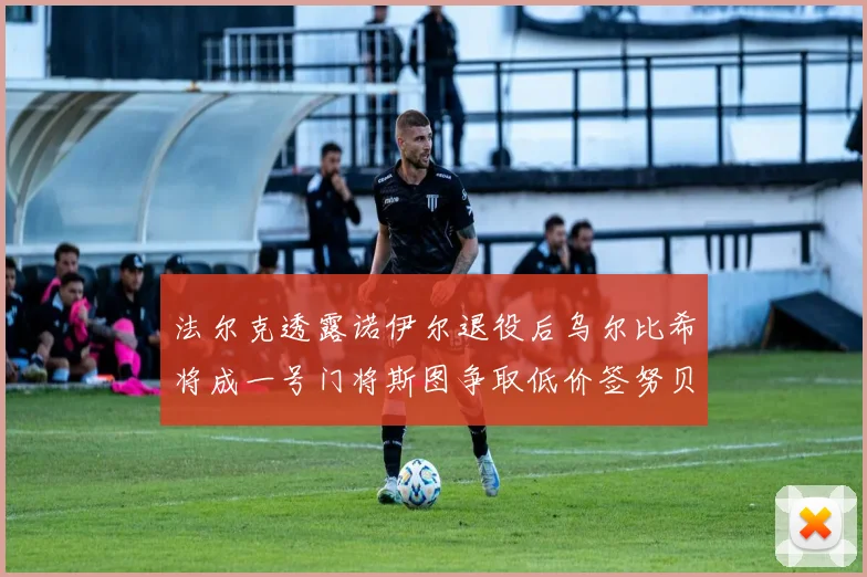 法尔克透露诺伊尔退役后乌尔比希将成一号门将斯图争取低价签努贝尔