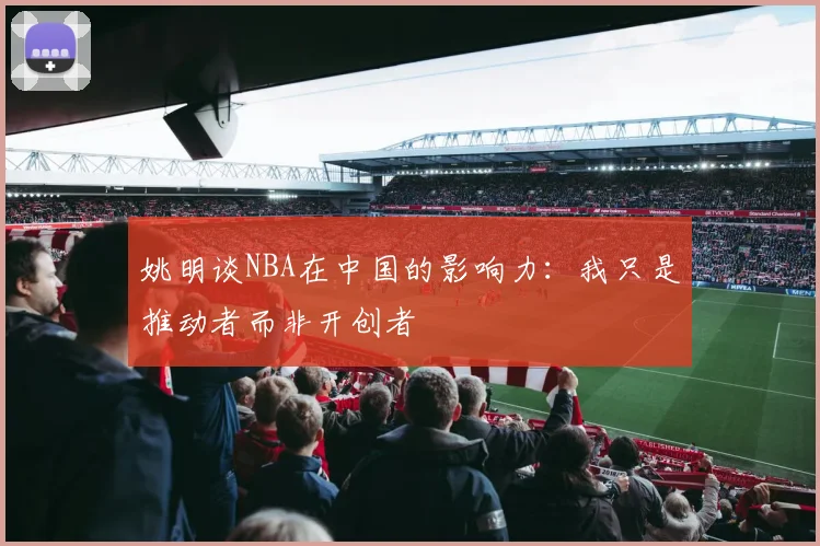 姚明谈NBA在中国的影响力：我只是推动者而非开创者