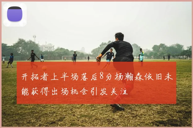 开拓者上半场落后8分杨瀚森依旧未能获得出场机会引发关注