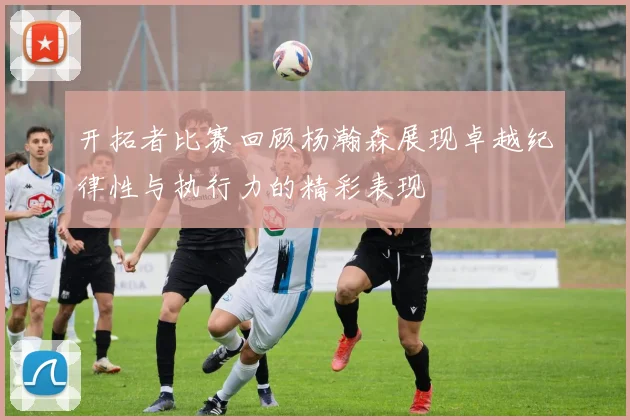 开拓者比赛回顾杨瀚森展现卓越纪律性与执行力的精彩表现