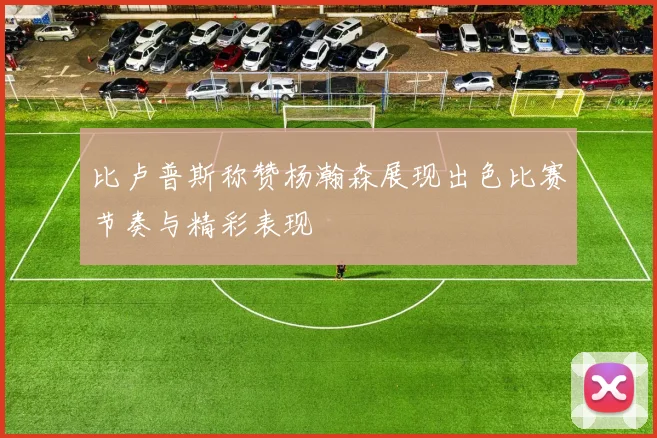比卢普斯称赞杨瀚森展现出色比赛节奏与精彩表现