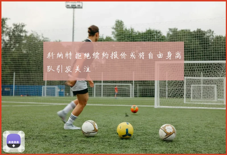 科纳特拒绝续约报价或将自由身离队引发关注