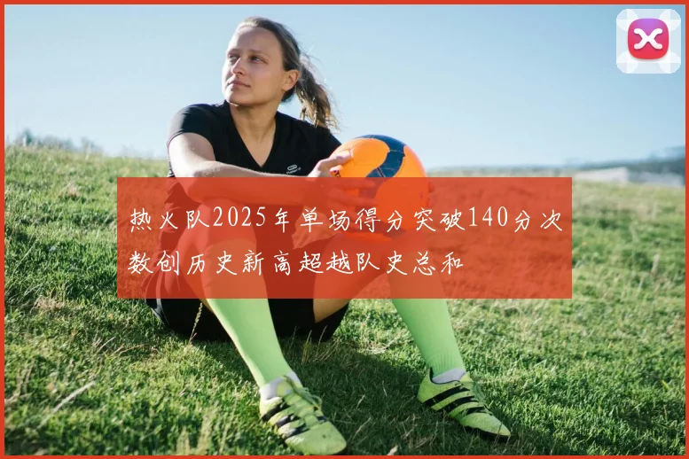 热火队2025年单场得分突破140分次数创历史新高超越队史总和