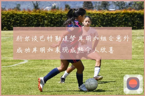 科尔谈巴特勒追梦库明加组合意外成功库明加表现成熟令人欣喜