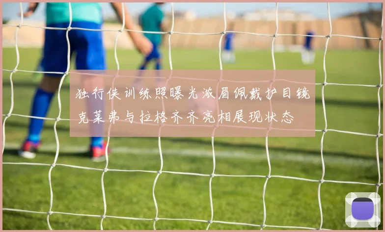 独行侠训练照曝光浓眉佩戴护目镜克莱弗与拉格齐齐亮相展现状态