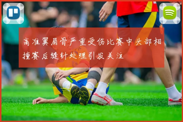 高准翼眉骨严重受伤比赛中头部相撞赛后缝针处理引发关注