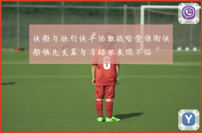 快船与独行侠半场激战哈登领衔快船领先克莱与马绍尔表现不俗