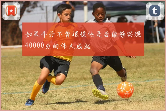 如果乔丹不曾退役他是否能够实现40000分的伟大成就