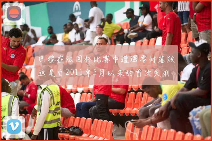 巴黎在法国杯比赛中遭遇零封落败这是自2011年5月以来的首次失利