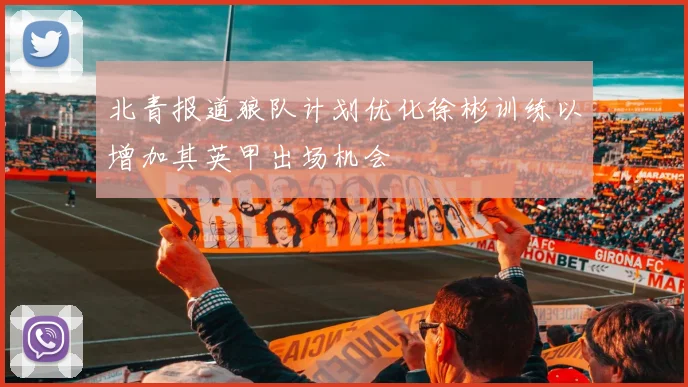 北青报道狼队计划优化徐彬训练以增加其英甲出场机会