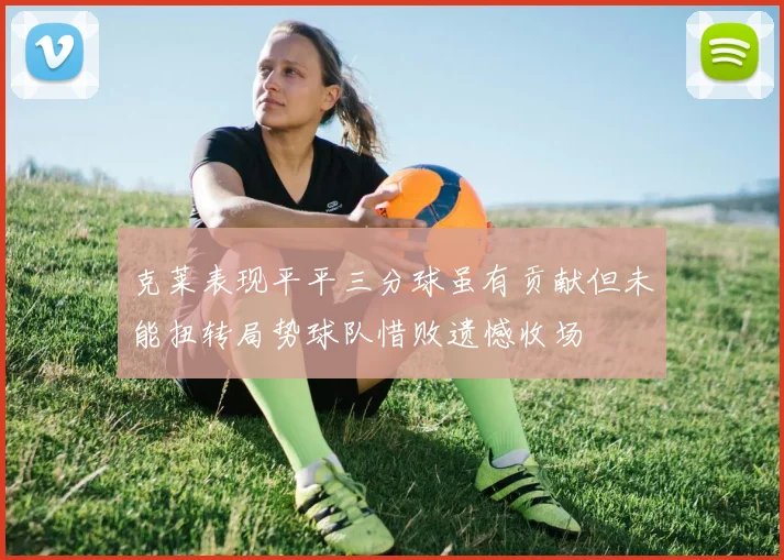 克莱表现平平三分球虽有贡献但未能扭转局势球队惜败遗憾收场