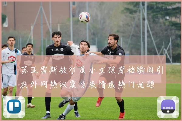 苏亚雷斯被印度小女孩穿裆瞬间引发外网热议震惊表情成热门话题