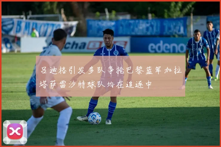 吕迪格引发多队争抢巴黎蓝军加拉塔萨雷沙特球队均在追逐中