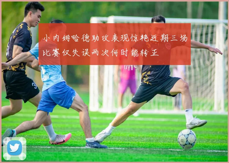 小内姆哈德助攻表现惊艳近期三场比赛仅失误两次何时能转正