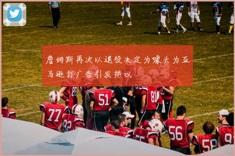 詹姆斯再次以退役决定为噱头为亚马逊打广告引发热议