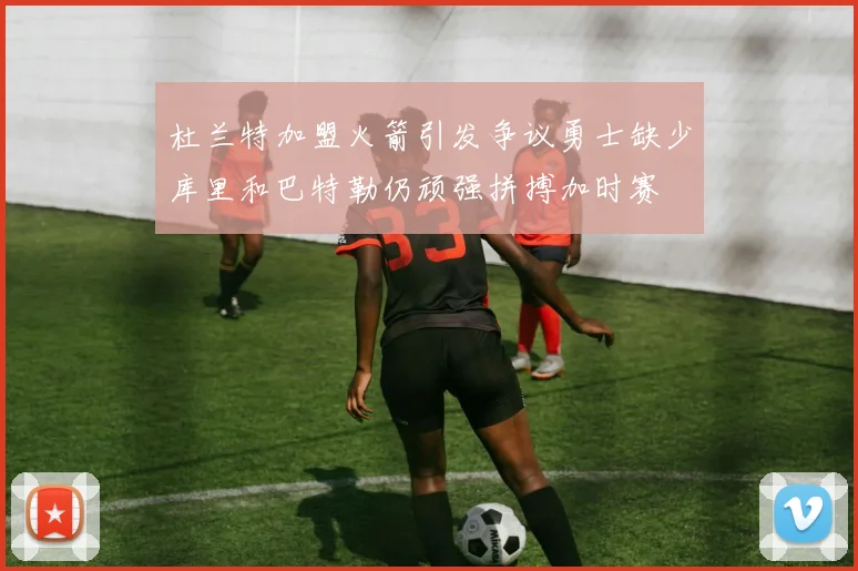 杜兰特加盟火箭引发争议勇士缺少库里和巴特勒仍顽强拼搏加时赛