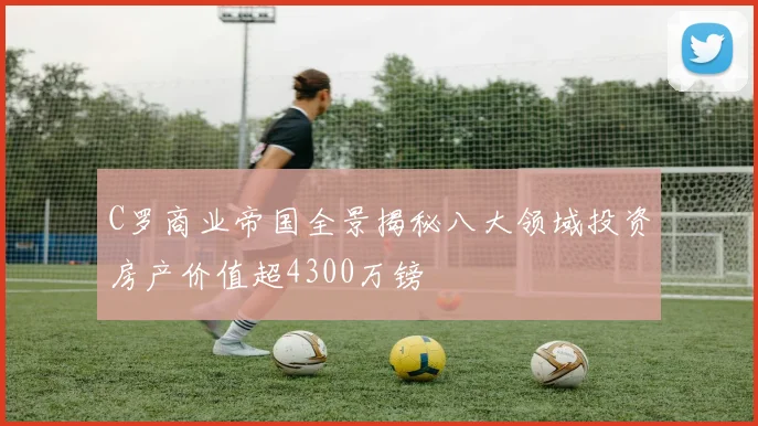 C罗商业帝国全景揭秘八大领域投资房产价值超4300万镑