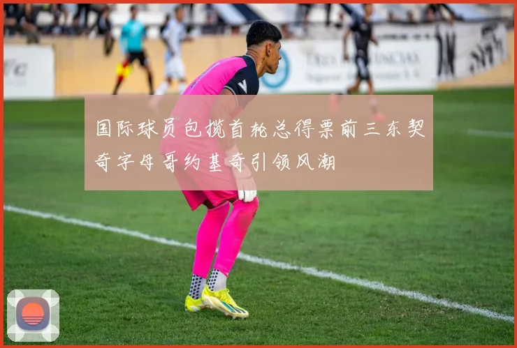 国际球员包揽首轮总得票前三东契奇字母哥约基奇引领风潮