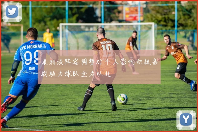 康利谈阵容调整对个人影响积极备战助力球队全力以赴