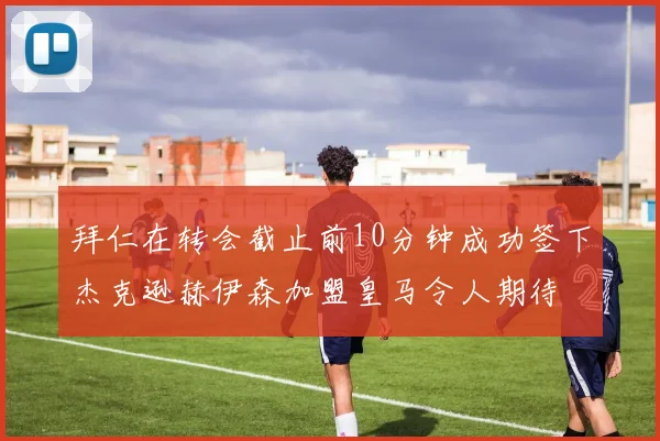 拜仁在转会截止前10分钟成功签下杰克逊赫伊森加盟皇马令人期待