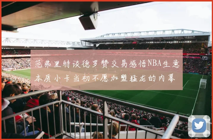 范弗里特谈德罗赞交易感悟NBA生意本质小卡当初不愿加盟猛龙的内幕揭秘