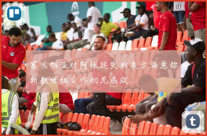 塞戈维亚对阿根廷失利表示满意称新教练组合作初见成效