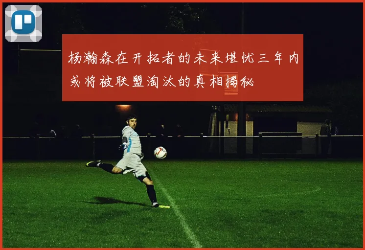 杨瀚森在开拓者的未来堪忧三年内或将被联盟淘汰的真相揭秘