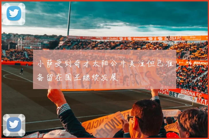 小萨受到奇才太阳公牛关注但已准备留在国王继续发展